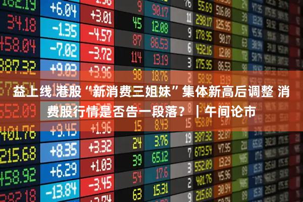 益上线 港股“新消费三姐妹”集体新高后调整 消费股行情是否告一段落？｜午间论市