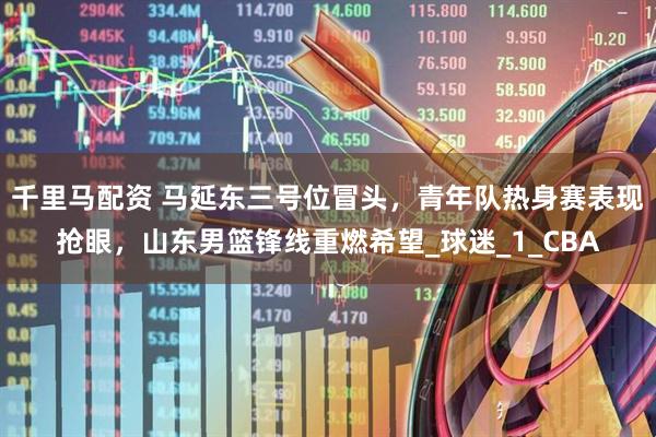 千里马配资 马延东三号位冒头，青年队热身赛表现抢眼，山东男篮锋线重燃希望_球迷_1_CBA
