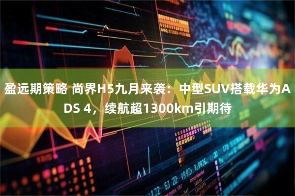 盈远期策略 尚界H5九月来袭：中型SUV搭载华为ADS 4，续航超1300km引期待