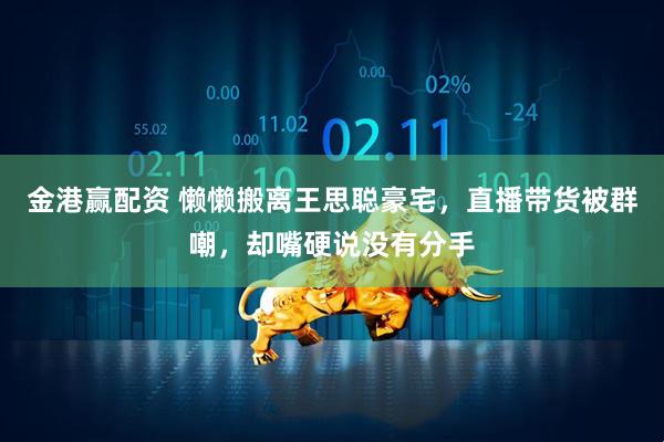 金港赢配资 懒懒搬离王思聪豪宅，直播带货被群嘲，却嘴硬说没有分手