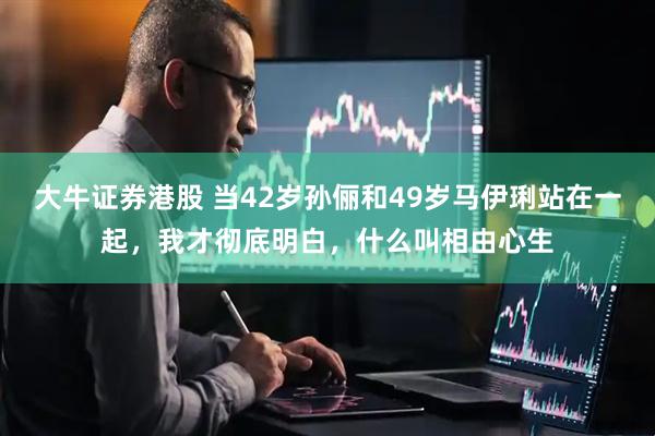 大牛证券港股 当42岁孙俪和49岁马伊琍站在一起，我才彻底明白，什么叫相由心生