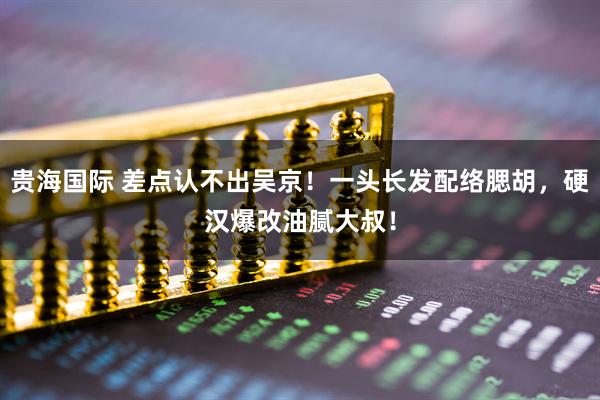 贵海国际 差点认不出吴京！一头长发配络腮胡，硬汉爆改油腻大叔！