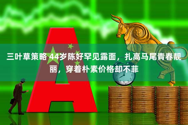 三叶草策略 44岁陈好罕见露面，扎高马尾青春靓丽，穿着朴素价格却不菲