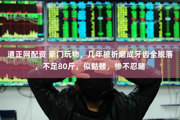 道正网配资 豪门玩物，几年被折磨成牙齿全脱落，不足80斤，似骷髅，惨不忍睹