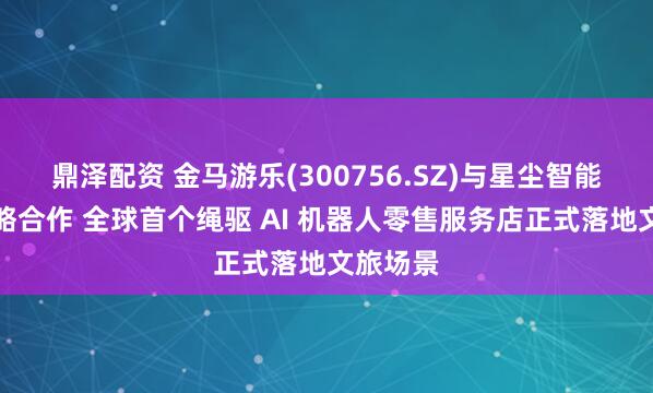 鼎泽配资 金马游乐(300756.SZ)与星尘智能达成战略合作 全球首个绳驱 AI 机器人零售服务店正式落地文旅场景