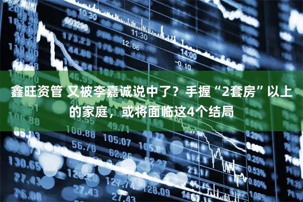 鑫旺资管 又被李嘉诚说中了？手握“2套房”以上的家庭，或将面临这4个结局