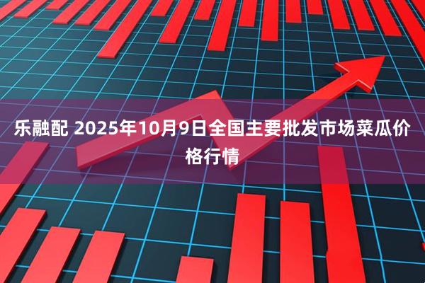 乐融配 2025年10月9日全国主要批发市场菜瓜价格行情