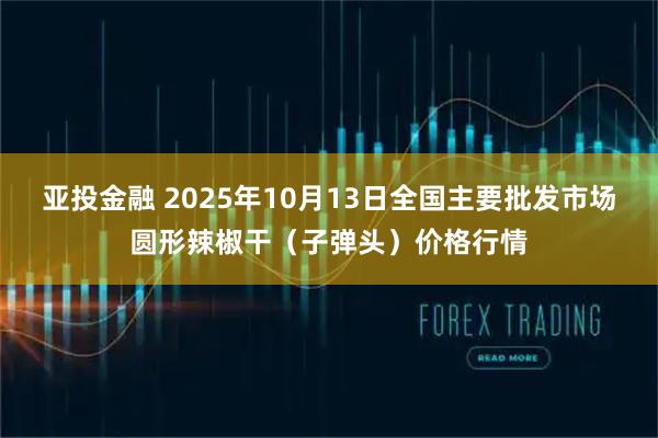 亚投金融 2025年10月13日全国主要批发市场圆形辣椒干（子弹头）价格行情