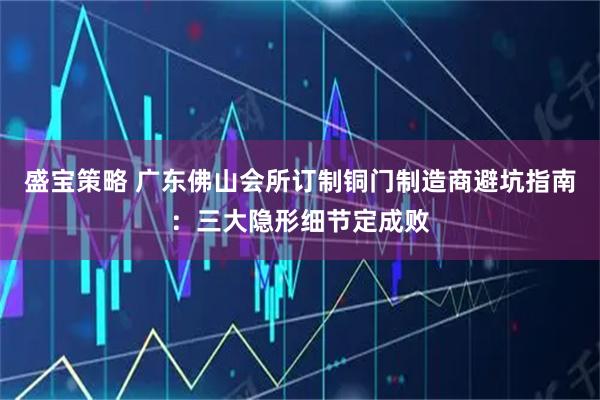 盛宝策略 广东佛山会所订制铜门制造商避坑指南：三大隐形细节定成败