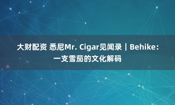 大财配资 悉尼Mr. Cigar见闻录｜Behike：一支雪茄的文化解码