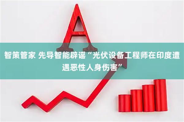 智策管家 先导智能辟谣“光伏设备工程师在印度遭遇恶性人身伤害”