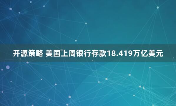 开源策略 美国上周银行存款18.419万亿美元