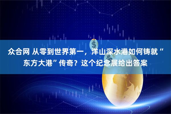 众合网 从零到世界第一，洋山深水港如何铸就“东方大港”传奇？这个纪念展给出答案