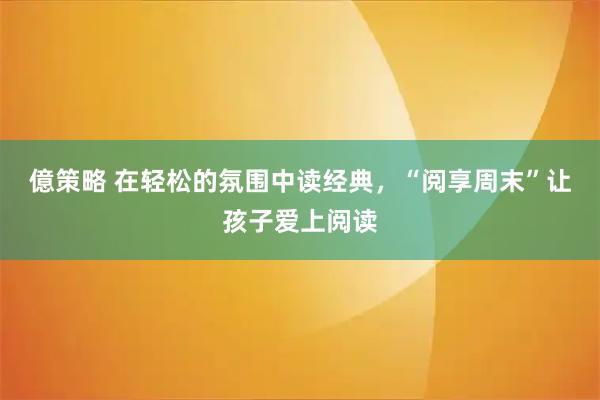 億策略 在轻松的氛围中读经典，“阅享周末”让孩子爱上阅读