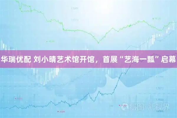 华瑞优配 刘小晴艺术馆开馆，首展“艺海一瓢”启幕