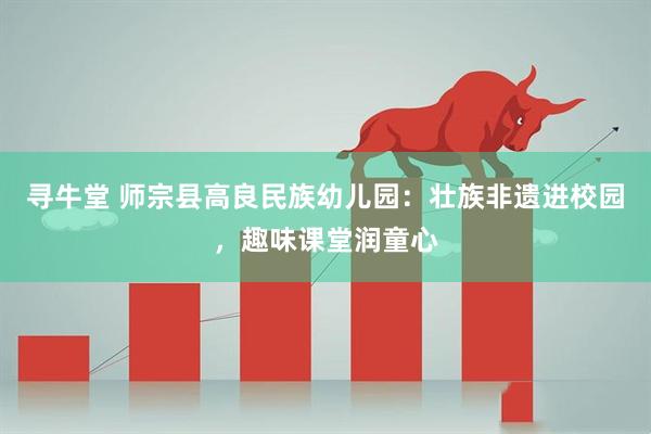 寻牛堂 师宗县高良民族幼儿园：壮族非遗进校园，趣味课堂润童心