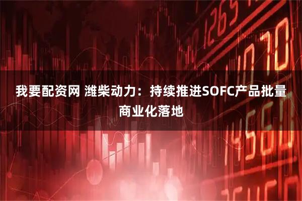 我要配资网 潍柴动力：持续推进SOFC产品批量商业化落地