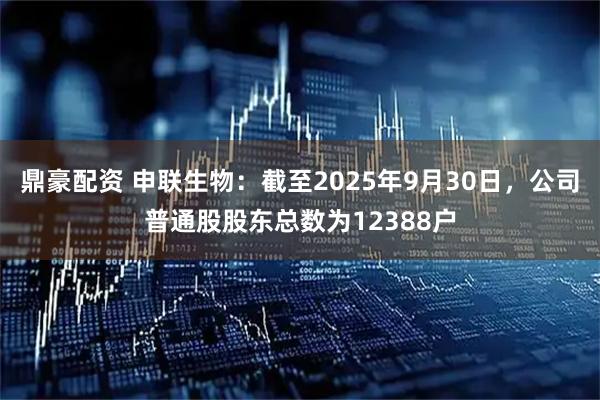 鼎豪配资 申联生物：截至2025年9月30日，公司普通股股东总数为12388户