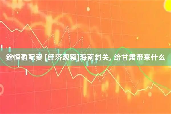 鑫恒盈配资 [经济观察]海南封关, 给甘肃带来什么