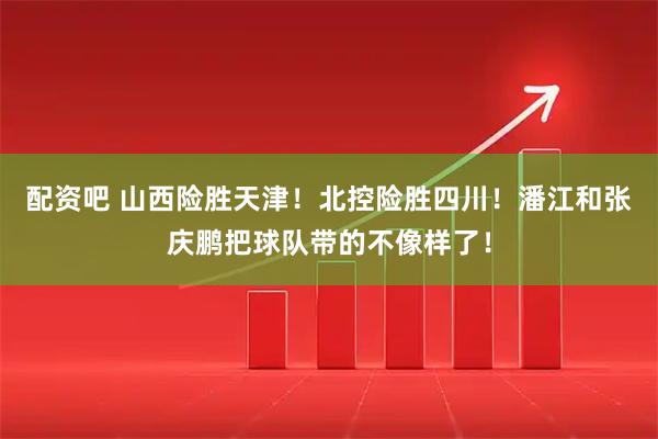 配资吧 山西险胜天津！北控险胜四川！潘江和张庆鹏把球队带的不像样了！