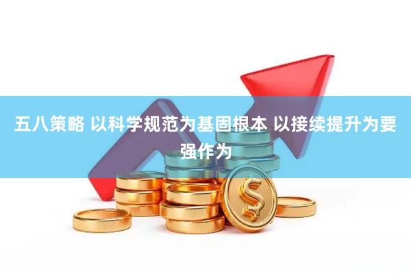 五八策略 以科学规范为基固根本 以接续提升为要强作为