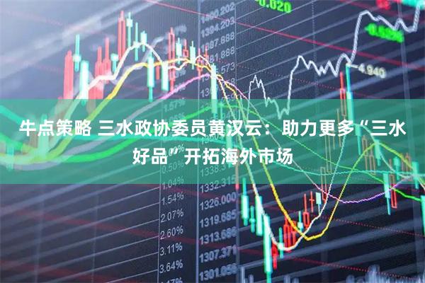 牛点策略 三水政协委员黄汉云：助力更多“三水好品”开拓海外市场