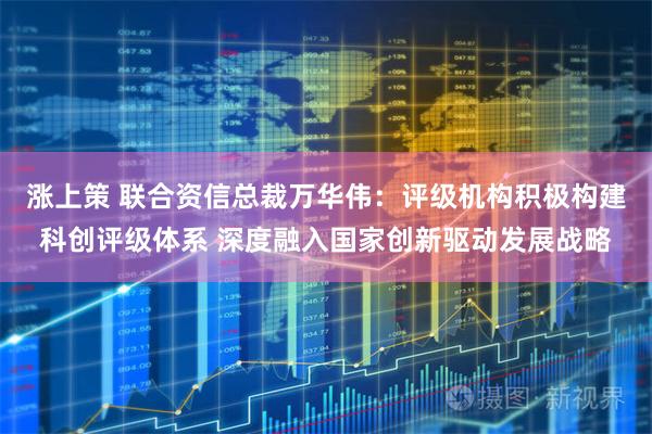 涨上策 联合资信总裁万华伟：评级机构积极构建科创评级体系 深度融入国家创新驱动发展战略