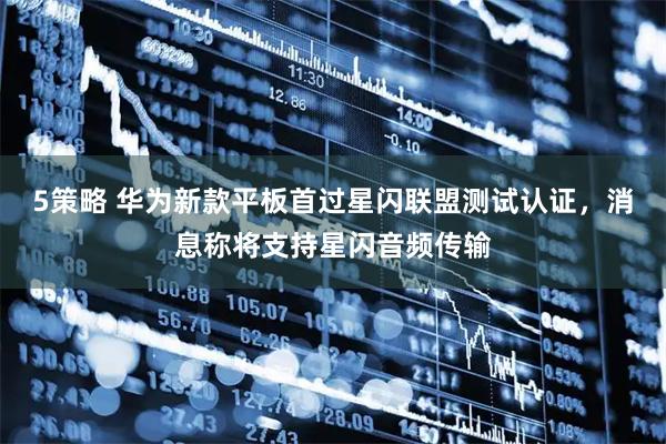 5策略 华为新款平板首过星闪联盟测试认证，消息称将支持星闪音频传输