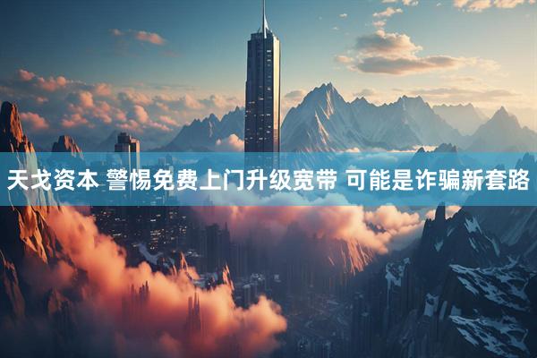 天戈资本 警惕免费上门升级宽带 可能是诈骗新套路