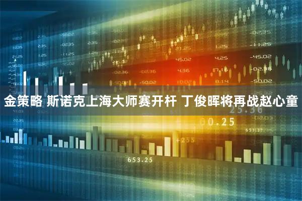 金策略 斯诺克上海大师赛开杆 丁俊晖将再战赵心童