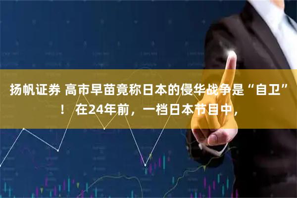 扬帆证券 高市早苗竟称日本的侵华战争是“自卫”！ 在24年前，一档日本节目中，